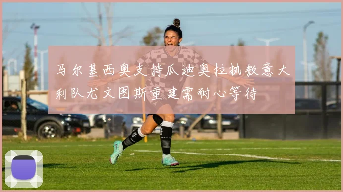 马尔基西奥支持瓜迪奥拉执教意大利队尤文图斯重建需耐心等待
