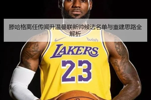 滕哈格离任传闻升温曼联新帅候选名单与重建思路全解析