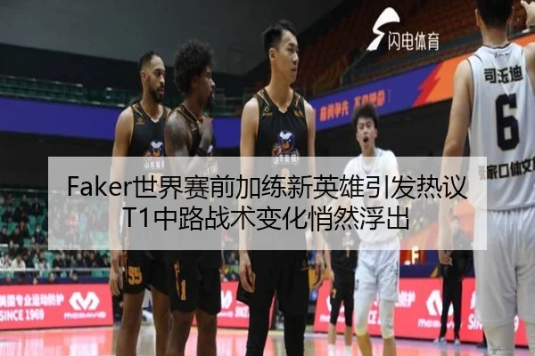 Faker世界赛前加练新英雄引发热议T1中路战术变化悄然浮出