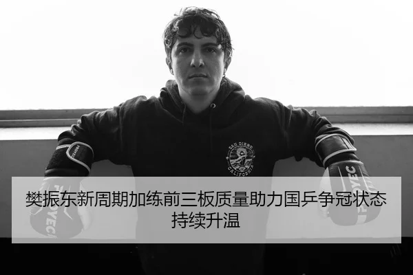 樊振东新周期加练前三板质量助力国乒争冠状态持续升温